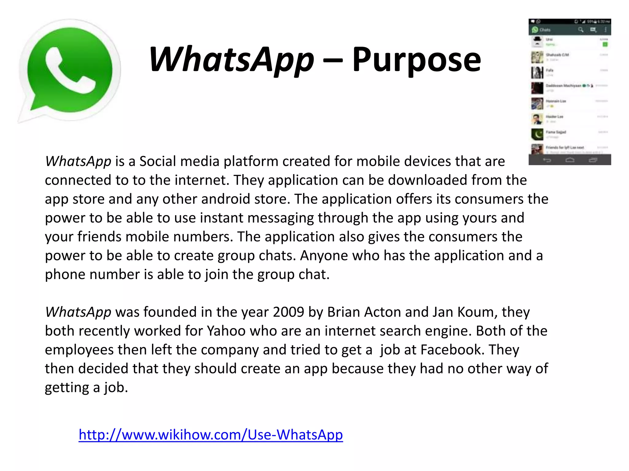 WhatsApp – Purpose
WhatsApp is a Social media platform created for mobile devices that are
connected to to the internet. They application can be downloaded from the
app store and any other android store. The application offers its consumers the
power to be able to use instant messaging through the app using yours and
your friends mobile numbers. The application also gives the consumers the
power to be able to create group chats. Anyone who has the application and a
phone number is able to join the group chat.
WhatsApp was founded in the year 2009 by Brian Acton and Jan Koum, they
both recently worked for Yahoo who are an internet search engine. Both of the
employees then left the company and tried to get a job at Facebook. They
then decided that they should create an app because they had no other way of
getting a job.
http://www.wikihow.com/Use-WhatsApp
 