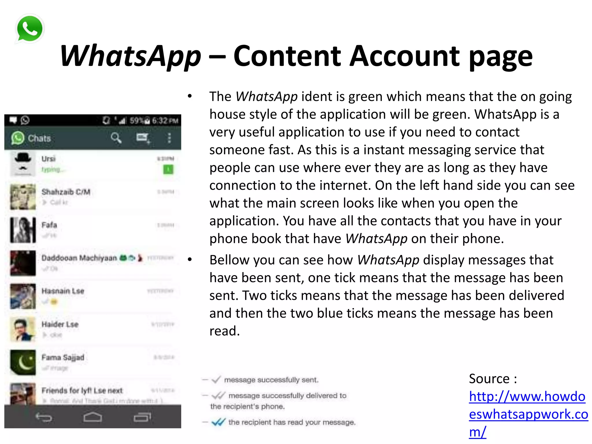 WhatsApp – Content Account page
• The WhatsApp ident is green which means that the on going
house style of the application will be green. WhatsApp is a
very useful application to use if you need to contact
someone fast. As this is a instant messaging service that
people can use where ever they are as long as they have
connection to the internet. On the left hand side you can see
what the main screen looks like when you open the
application. You have all the contacts that you have in your
phone book that have WhatsApp on their phone.
• Bellow you can see how WhatsApp display messages that
have been sent, one tick means that the message has been
sent. Two ticks means that the message has been delivered
and then the two blue ticks means the message has been
read.
Source :
http://www.howdo
eswhatsappwork.co
m/
 