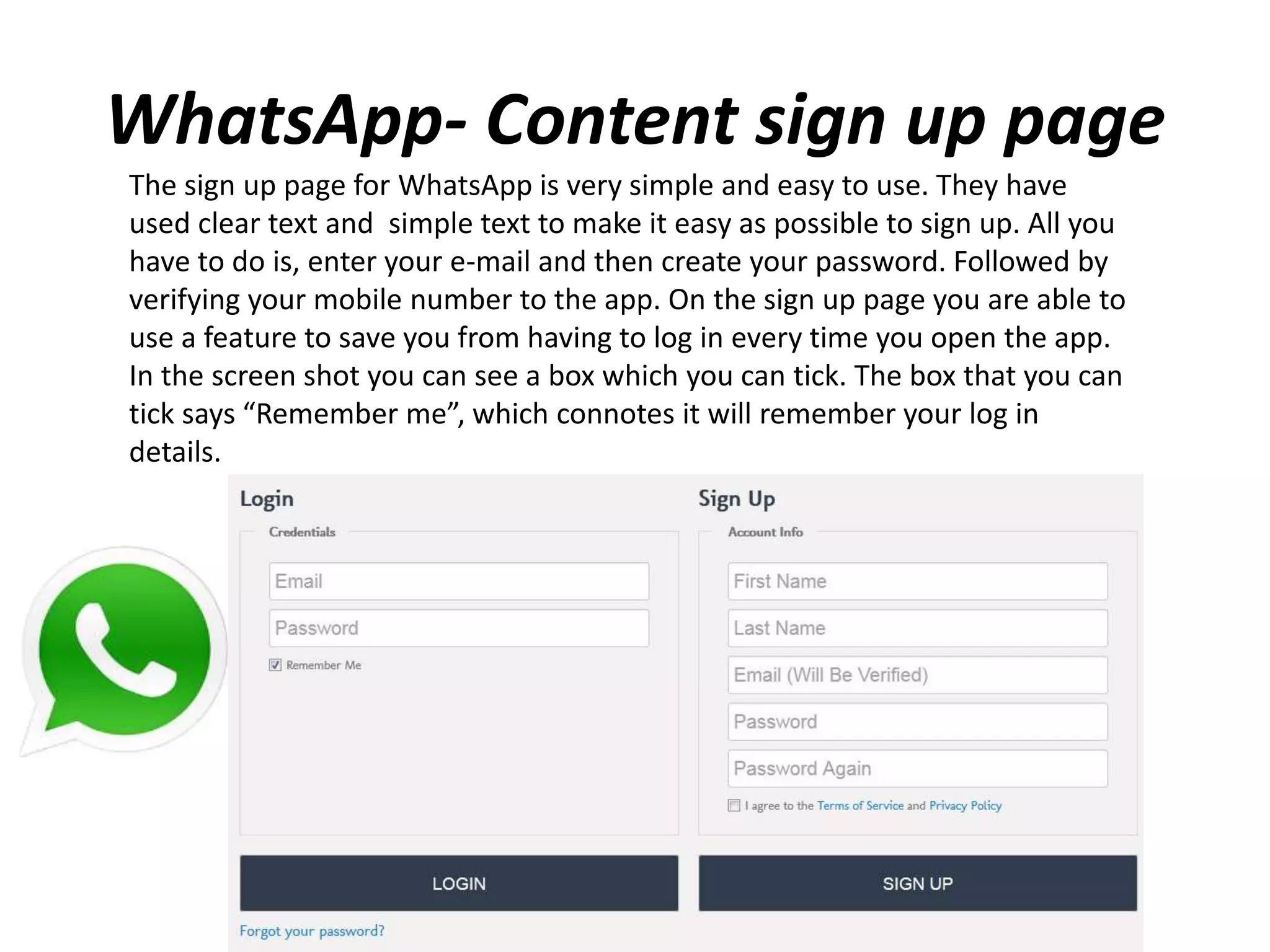 WhatsApp- Content sign up page
The sign up page for WhatsApp is very simple and easy to use. They have
used clear text and simple text to make it easy as possible to sign up. All you
have to do is, enter your e-mail and then create your password. Followed by
verifying your mobile number to the app. On the sign up page you are able to
use a feature to save you from having to log in every time you open the app.
In the screen shot you can see a box which you can tick. The box that you can
tick says “Remember me”, which connotes it will remember your log in
details.
 