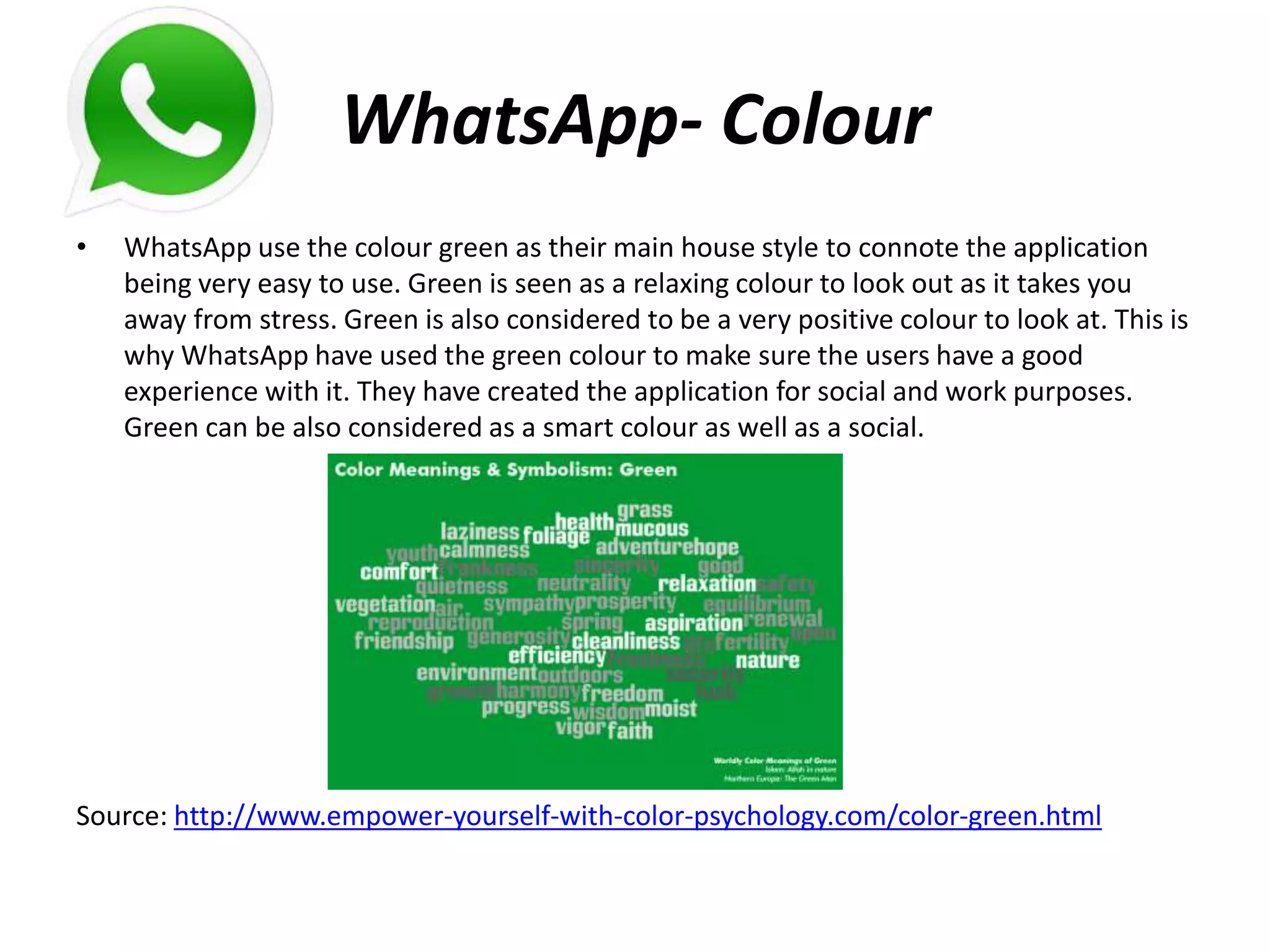 WhatsApp- Colour
• WhatsApp use the colour green as their main house style to connote the application
being very easy to use. Green is seen as a relaxing colour to look out as it takes you
away from stress. Green is also considered to be a very positive colour to look at. This is
why WhatsApp have used the green colour to make sure the users have a good
experience with it. They have created the application for social and work purposes.
Green can be also considered as a smart colour as well as a social.
Source: http://www.empower-yourself-with-color-psychology.com/color-green.html
 
