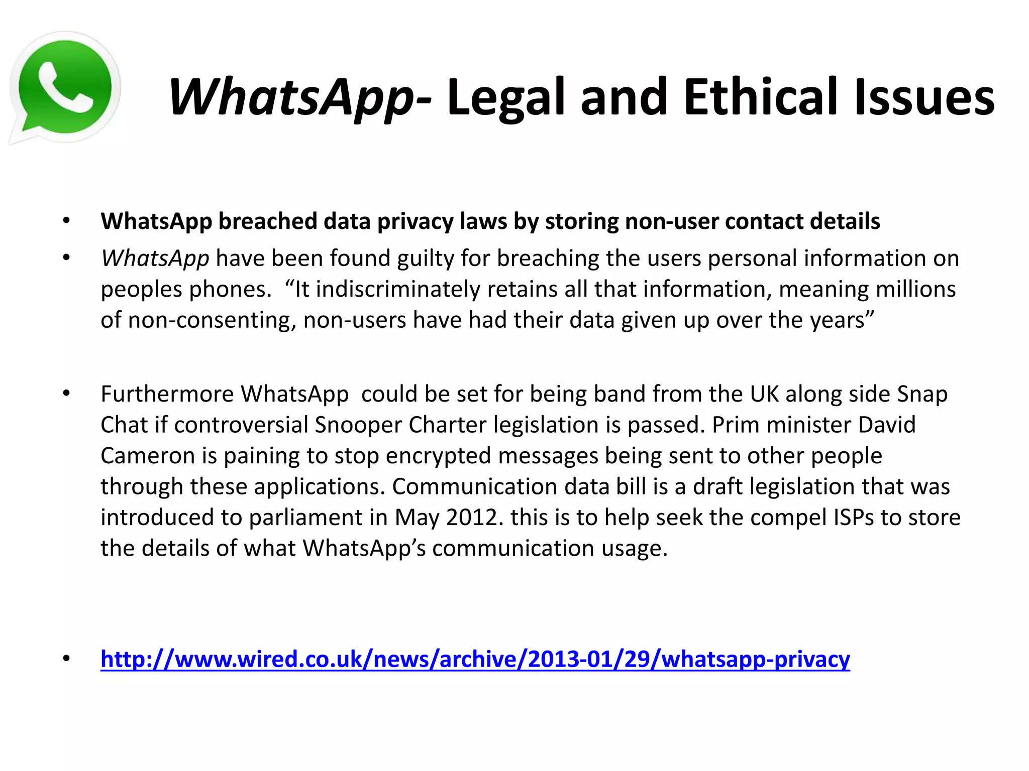 WhatsApp- Legal and Ethical Issues
• WhatsApp breached data privacy laws by storing non-user contact details
• WhatsApp have been found guilty for breaching the users personal information on
peoples phones. “It indiscriminately retains all that information, meaning millions
of non-consenting, non-users have had their data given up over the years”
• Furthermore WhatsApp could be set for being band from the UK along side Snap
Chat if controversial Snooper Charter legislation is passed. Prim minister David
Cameron is paining to stop encrypted messages being sent to other people
through these applications. Communication data bill is a draft legislation that was
introduced to parliament in May 2012. this is to help seek the compel ISPs to store
the details of what WhatsApp’s communication usage.
• http://www.wired.co.uk/news/archive/2013-01/29/whatsapp-privacy
 