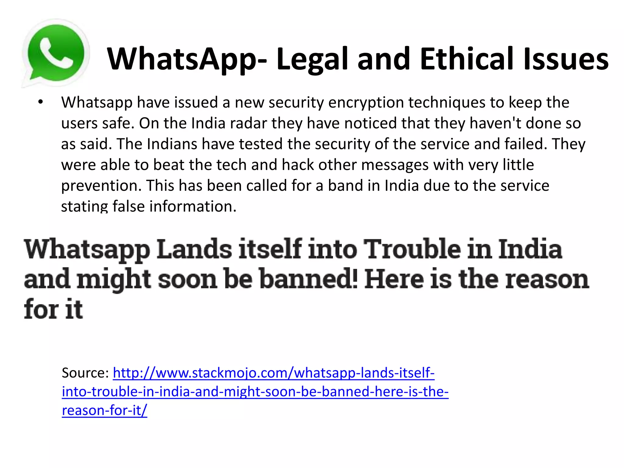 WhatsApp- Legal and Ethical Issues
• Whatsapp have issued a new security encryption techniques to keep the
users safe. On the India radar they have noticed that they haven't done so
as said. The Indians have tested the security of the service and failed. They
were able to beat the tech and hack other messages with very little
prevention. This has been called for a band in India due to the service
stating false information.
Source: http://www.stackmojo.com/whatsapp-lands-itself-
into-trouble-in-india-and-might-soon-be-banned-here-is-the-
reason-for-it/
 