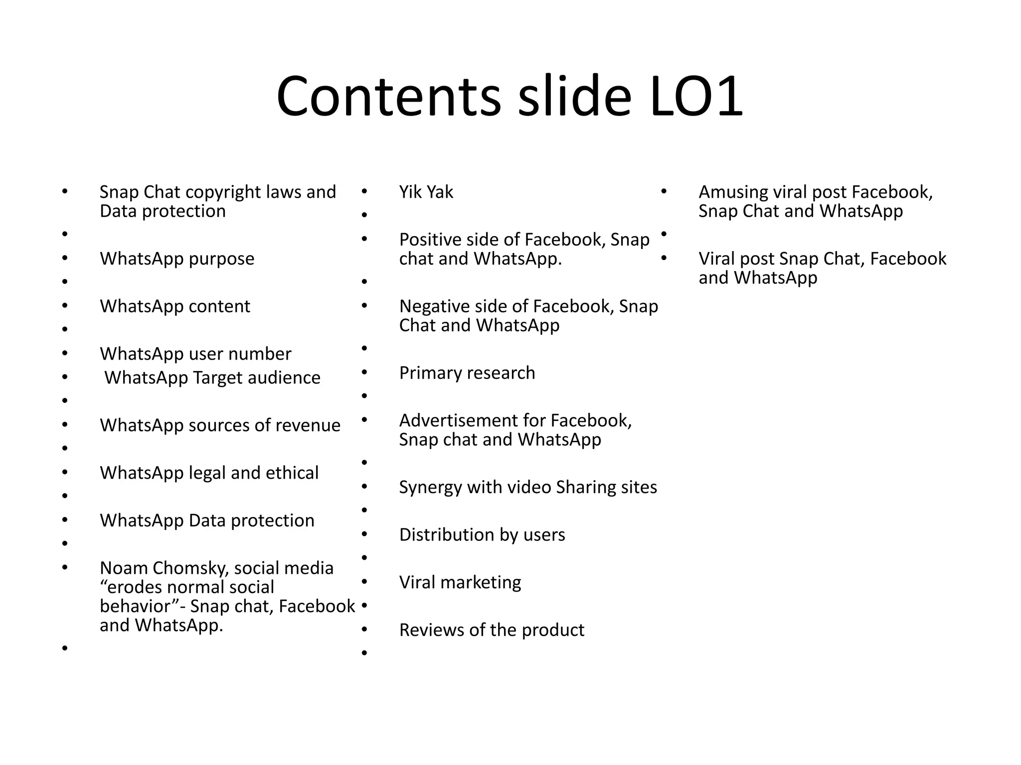 Contents slide LO1
• Snap Chat copyright laws and
Data protection
•
• WhatsApp purpose
•
• WhatsApp content
•
• WhatsApp user number
• WhatsApp Target audience
•
• WhatsApp sources of revenue
•
• WhatsApp legal and ethical
•
• WhatsApp Data protection
•
• Noam Chomsky, social media
“erodes normal social
behavior”- Snap chat, Facebook
and WhatsApp.
•
• Yik Yak
•
• Positive side of Facebook, Snap
chat and WhatsApp.
•
• Negative side of Facebook, Snap
Chat and WhatsApp
•
• Primary research
•
• Advertisement for Facebook,
Snap chat and WhatsApp
•
• Synergy with video Sharing sites
•
• Distribution by users
•
• Viral marketing
•
• Reviews of the product
•
• Amusing viral post Facebook,
Snap Chat and WhatsApp
•
• Viral post Snap Chat, Facebook
and WhatsApp
 