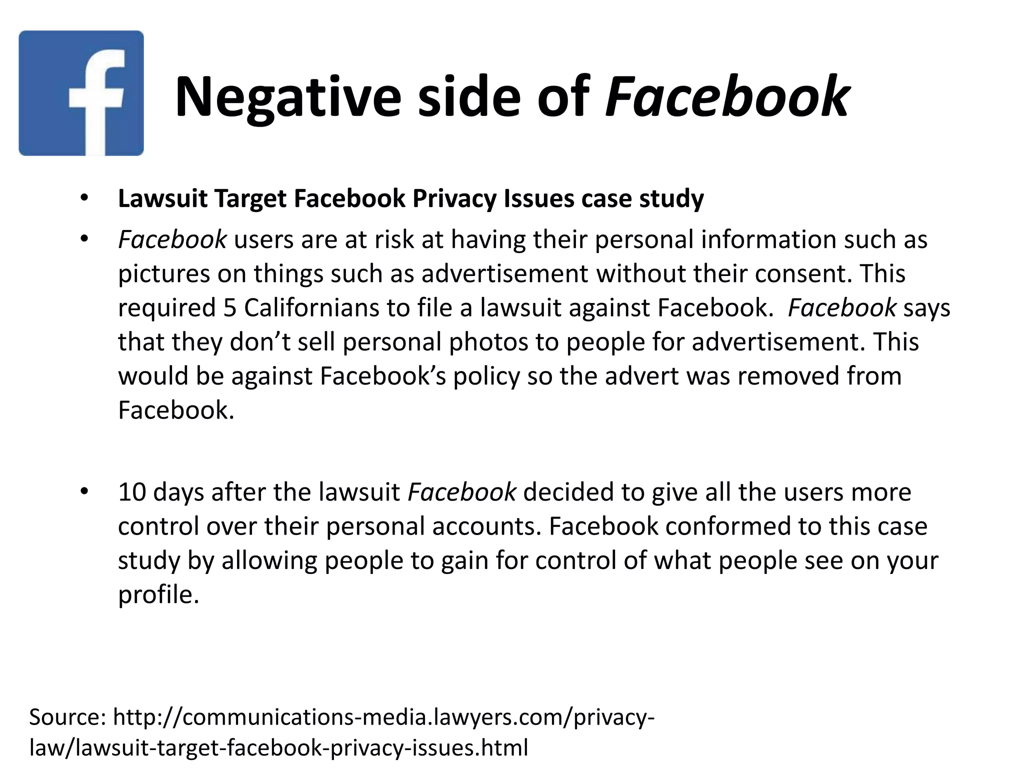 Negative side of Facebook
• Lawsuit Target Facebook Privacy Issues case study
• Facebook users are at risk at having their personal information such as
pictures on things such as advertisement without their consent. This
required 5 Californians to file a lawsuit against Facebook. Facebook says
that they don’t sell personal photos to people for advertisement. This
would be against Facebook’s policy so the advert was removed from
Facebook.
• 10 days after the lawsuit Facebook decided to give all the users more
control over their personal accounts. Facebook conformed to this case
study by allowing people to gain for control of what people see on your
profile.
Source: http://communications-media.lawyers.com/privacy-
law/lawsuit-target-facebook-privacy-issues.html
 
