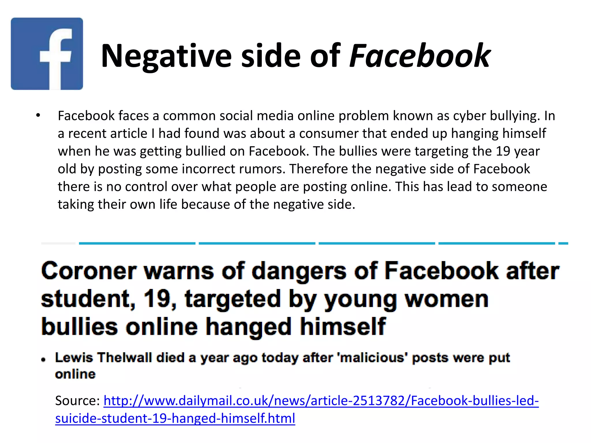 Negative side of Facebook
• Facebook faces a common social media online problem known as cyber bullying. In
a recent article I had found was about a consumer that ended up hanging himself
when he was getting bullied on Facebook. The bullies were targeting the 19 year
old by posting some incorrect rumors. Therefore the negative side of Facebook
there is no control over what people are posting online. This has lead to someone
taking their own life because of the negative side.
Source: http://www.dailymail.co.uk/news/article-2513782/Facebook-bullies-led-
suicide-student-19-hanged-himself.html
 