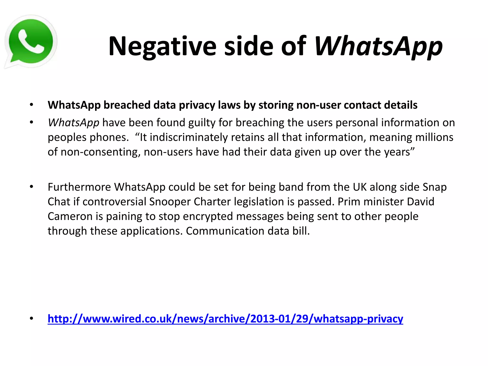 Negative side of WhatsApp
• WhatsApp breached data privacy laws by storing non-user contact details
• WhatsApp have been found guilty for breaching the users personal information on
peoples phones. “It indiscriminately retains all that information, meaning millions
of non-consenting, non-users have had their data given up over the years”
• Furthermore WhatsApp could be set for being band from the UK along side Snap
Chat if controversial Snooper Charter legislation is passed. Prim minister David
Cameron is paining to stop encrypted messages being sent to other people
through these applications. Communication data bill.
• http://www.wired.co.uk/news/archive/2013-01/29/whatsapp-privacy
 