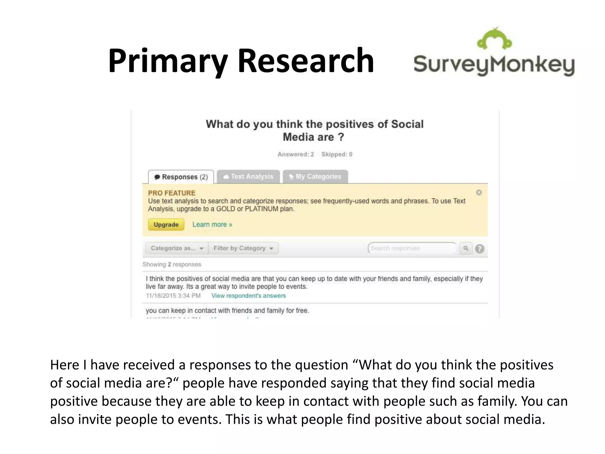 Primary Research
Here I have received a responses to the question “What do you think the positives
of social media are?“ people have responded saying that they find social media
positive because they are able to keep in contact with people such as family. You can
also invite people to events. This is what people find positive about social media.
 