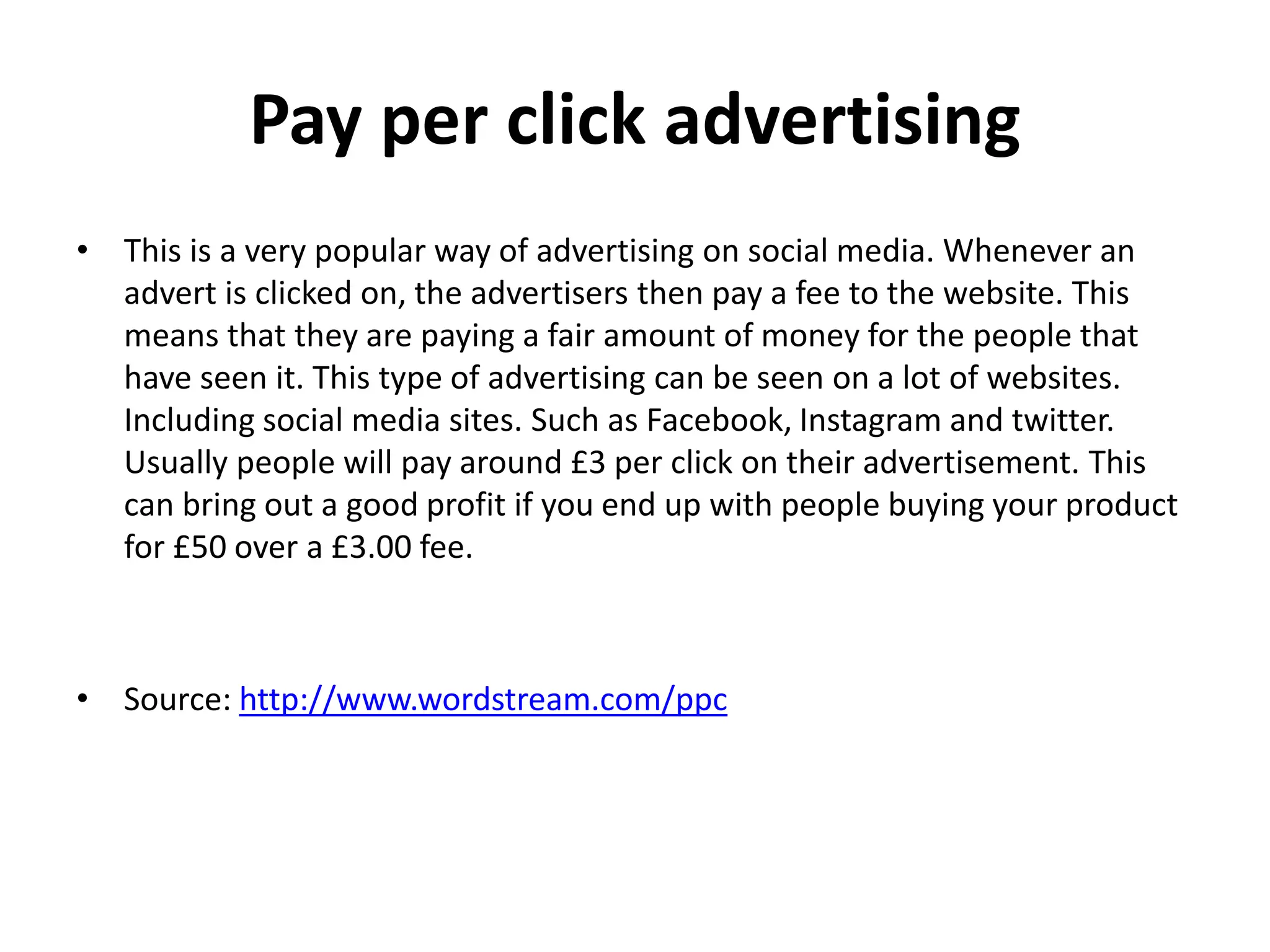 Pay per click advertising
• This is a very popular way of advertising on social media. Whenever an
advert is clicked on, the advertisers then pay a fee to the website. This
means that they are paying a fair amount of money for the people that
have seen it. This type of advertising can be seen on a lot of websites.
Including social media sites. Such as Facebook, Instagram and twitter.
Usually people will pay around £3 per click on their advertisement. This
can bring out a good profit if you end up with people buying your product
for £50 over a £3.00 fee.
• Source: http://www.wordstream.com/ppc
 