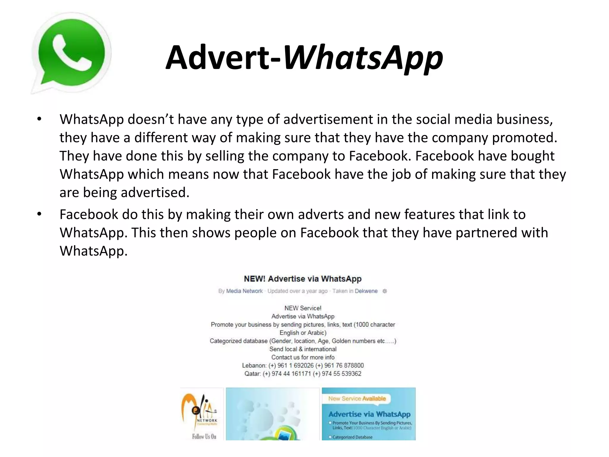 Advert-WhatsApp
• WhatsApp doesn’t have any type of advertisement in the social media business,
they have a different way of making sure that they have the company promoted.
They have done this by selling the company to Facebook. Facebook have bought
WhatsApp which means now that Facebook have the job of making sure that they
are being advertised.
• Facebook do this by making their own adverts and new features that link to
WhatsApp. This then shows people on Facebook that they have partnered with
WhatsApp.
 