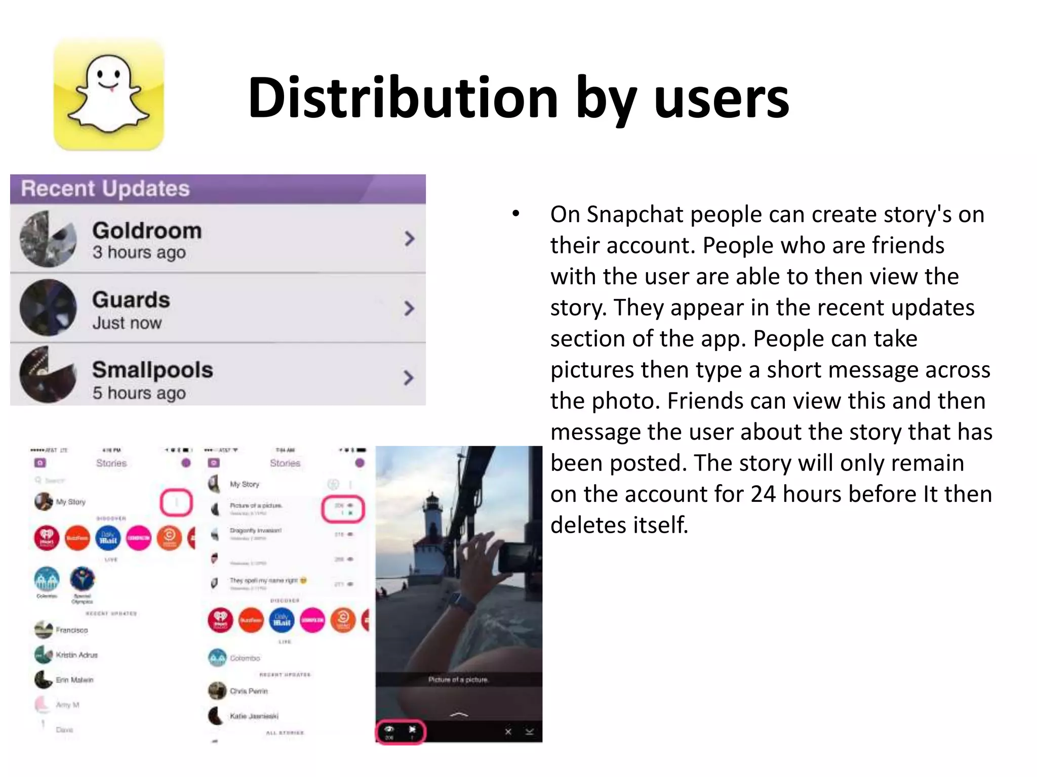Distribution by users
• On Snapchat people can create story's on
their account. People who are friends
with the user are able to then view the
story. They appear in the recent updates
section of the app. People can take
pictures then type a short message across
the photo. Friends can view this and then
message the user about the story that has
been posted. The story will only remain
on the account for 24 hours before It then
deletes itself.
 