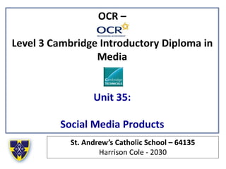 OCR –
Level 3 Cambridge Introductory Diploma in
Media
Unit 35:
Social Media Products
St. Andrew’s Catholic School – 64135
Harrison Cole - 2030
 