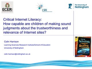 Colin Harrison
Learning Sciences Research Institute/School of Education
University of Nottingham
colin.harrison@nottingham.ac.uk
Critical Internet Literacy:
How capable are children of making sound
judgments about the trustworthiness and
relevance of Internet sites?
 