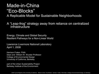 Made-in-China
“Eco-Blocks”
A Replicable Model for Sustainable Neighborhoods

A “Leap-frog” strategy away from reliance on centralized
   infrastructure

Energy, Climate and Global Security
Resilient Pathways for a Non-Linear World

Lawrence Livermore National Laboratory
April 1, 2008

Harrison Fraker, FAIA
Dean and William W. Wurster Professor
College of Environmental Design
University of California, Berkeley

part of the Urban Sustainability Project
Berkeley Institute of the Environment


     ©2007 by the Regents of the University of California   Made-In-China “Eco-Blocks” Harrison Fraker, FAIA Dean College of Environmental Design, UC Berkeley
 