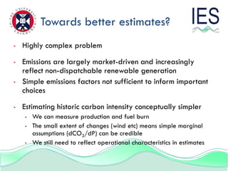 Towards better estimates?
•   Highly complex problem
•   Emissions are largely market-driven and increasingly
    reflect non-dispatchable renewable generation
•   Simple emissions factors not sufficient to inform important
    choices
•   Estimating historic carbon intensity conceptually simpler
    •   We can measure production and fuel burn
    •   The small extent of changes (wind etc) means simple marginal
        assumptions (dCO2/dP) can be credible
    •   We still need to reflect operational characteristics in estimates
 