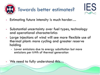 Towards better estimates?
•   Estimating future intensity is much harder…

•   Substantial uncertainty over fuel types, technology
    and operational characteristics
•   Large injections of wind will see more flexible use of
    thermal plant: more cycling and greater reserve
    holding
    •   Lower emissions due to energy substitution but more
        emissions per kWh of thermal generation

•   We need to fully understand this…
 