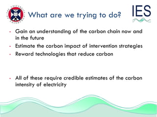 What are we trying to do?
•   Gain an understanding of the carbon chain now and
    in the future
•   Estimate the carbon impact of intervention strategies
•   Reward technologies that reduce carbon


•   All of these require credible estimates of the carbon
    intensity of electricity
 