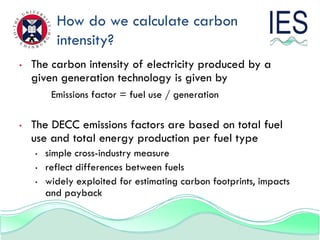 How do we calculate carbon
          intensity?
•   The carbon intensity of electricity produced by a
    given generation technology is given by
         Emissions factor = fuel use / generation

•   The DECC emissions factors are based on total fuel
    use and total energy production per fuel type
    •   simple cross-industry measure
    •   reflect differences between fuels
    •   widely exploited for estimating carbon footprints, impacts
        and payback
 