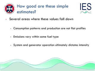 How good are these simple
          estimates?
•   Several areas where these values fall down

    •   Consumption patterns and production are not flat profiles

    •   Emissions vary within same fuel type

    •   System and generator operation ultimately dictates intensity
 