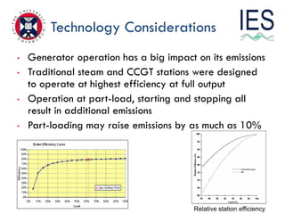 Technology Considerations
•   Generator operation has a big impact on its emissions
•   Traditional steam and CCGT stations were designed
    to operate at highest efficiency at full output
•   Operation at part-load, starting and stopping all
    result in additional emissions
•   Part-loading may raise emissions by as much as 10%




                                         Relative station efficiency
 