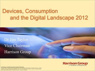 Devices, Consumption
     and the Digital Landscape 2012


        Dr Jim Taylor
        Vice Chairman
        Harrison Group


CONFIDENTIAL, PROPRIETARY & TRADE SECRET INFORMATION
This document contains confidential, proprietary and trade secret information of Harrison Group, A YouGov
company and its subsidiaries and affiliates, and must not be disclosed whole or in part to any third parties
without prior written consent of Harrison Group, A YouGov company.
 
