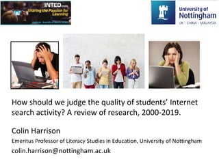 How should we judge the quality of students’ Internet
search activity? A review of research, 2000-2019.
Colin Harrison
Emeritus Professor of Literacy Studies in Education, University of Nottingham
colin.harrison@nottingham.ac.uk
 
