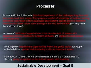 Sustainable Development - Goal 8
Processes
Persons with disabilities have first-hand experience of the challenges they face and
best understand their needs. They possess a wealth of knowledge of problem-solving
abilities to contribute to the Sustainable Development Agenda and it is therefore
important that their voices come through in the SDG and UNCRDP.(Nothing about
them without them).
Inclusion of faith based organisations in the development of people with
disabilities thereby eradicating negative attitudes and stigmas towards people
with disabilities
Creating more employment opportunities within the public sector for people
with disabilities – gender mainstreaming is also an important aspect
Build special schools that will accommodate the different disabilities and
thereby giving recognition to the skills of people with disability
 