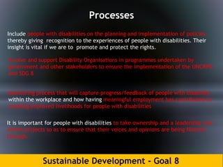 Sustainable Development - Goal 8
Processes
Include people with disabilities on the planning and implementation of policies
thereby giving recognition to the experiences of people with disabilities. Their
insight is vital if we are to promote and protect the rights.
Involve and support Disability Organisations in programmes undertaken by
government and other stakeholders to ensure the implementation of the UNCRPD
and SDG 8
It is important for people with disabilities to take ownership and a leadership role
within projects so as to ensure that their voices and opinions are being filtered
through.
Monitoring process that will capture progress/feedback of people with disability
within the workplace and how having meaningful employment has contributed to
creating improved livelihoods for people with disabilities
 