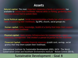 Sustainable Development - Goal 8
Assets
Natural capital: The most important resources a family or community has
available to sustain their livelihood. Natural skills i.e fishing, gardening what
they have always had to sustain them
Social Political capital: Social interrelationships a family has which supports
them in sustaining their livelihoods, Eg DPO, church, social groups etc
Human capital: Skills, knowledge, health of a family that helps them support
or maintain their livelihood
Physical capital: basic access /infrastructure for transportation, water,
electricity, management that enable’s a person to pursue his/her livelihood
Financial Capital: Available financial resources (credit card, savings, social
grants) that help them sustain their livelihood.
International Institute for Sustainable Development (IISD), IUCN – The World
Conservation Union and Stockholm Environment Institute – Boston Centre (SEI-B),
 