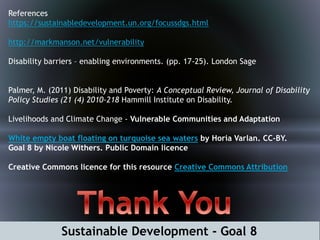 References
https://sustainabledevelopment.un.org/focussdgs.html
http://markmanson.net/vulnerability
Disability barriers – enabling environments. (pp. 17-25). London Sage
Palmer, M. (2011) Disability and Poverty: A Conceptual Review, Journal of Disability
Policy Studies (21 (4) 2010-218 Hammill Institute on Disability.
Livelihoods and Climate Change - Vulnerable Communities and Adaptation
White empty boat floating on turquoise sea waters by Horia Varlan. CC-BY.
Goal 8 by Nicole Withers. Public Domain licence
Creative Commons licence for this resource Creative Commons Attribution
Sustainable Development - Goal 8
 