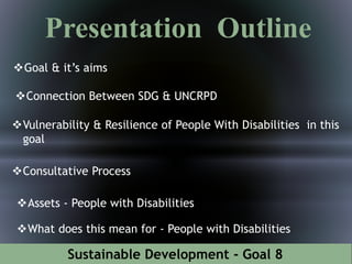 Sustainable Development - Goal 8
Presentation Outline
Goal & it’s aims
Connection Between SDG & UNCRPD
Vulnerability & Resilience of People With Disabilities in this
goal
Consultative Process
Assets - People with Disabilities
What does this mean for - People with Disabilities
 