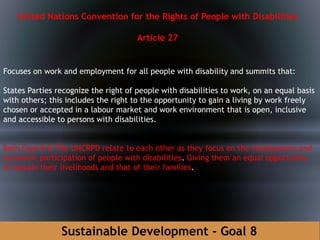 Sustainable Development - Goal 8
United Nations Convention for the Rights of People with Disabilities
Article 27
Focuses on work and employment for all people with disability and summits that:
States Parties recognize the right of people with disabilities to work, on an equal basis
with others; this includes the right to the opportunity to gain a living by work freely
chosen or accepted in a labour market and work environment that is open, inclusive
and accessible to persons with disabilities.
Both Goal 8 & The UNCRPD relate to each other as they focus on the employment and
economic participation of people with disabilities. Giving them an equal opportunity
to sustain their livelihoods and that of their families.
 
