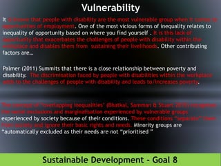 Sustainable Development - Goal 8
Vulnerability
It is known that people with disability are the most vulnerable group when it comes to
opportunities of employment. One of the most vicious forms of inequality relates to
inequality of opportunity based on where you find yourself . It is this lack of
opportunity that exacerbates the challenges of people with disability within the
workplace and disables them from sustaining their livelihoods. Other contributing
factors are…
Palmer (2011) Summits that there is a close relationship between poverty and
disability. The discrimination faced by people with disabilities within the workplace
adds to the challenges of people with disability and leads to/increases poverty.
The concept of “overlapping inequalities’ (Bhatkal, Samman & Stuart 2015) recognises
the social exclusions and marginalisation experienced by vulnerable groups
experienced by society because of their conditions. These conditions “separate” them
from society and ignore their basic rights and needs. Minority groups are
“automatically excluded as their needs are not “prioritised ”
 