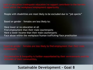 Sustainable Development - Goal 8
Lack of education/inadequate education/no support contribute to the barriers
faced within the workplace/employment opportunity
People with disabilities are most likely to be excluded due to “job specks”
Based on gender – females are less likely to:
Have lower or no education at all
Find employment than their male counterparts
Have a lower income than their male counterparts
Face abuse within the workplace/human trafficking/face prostitution
Based on gender – females are less likely to find employment than their male
counterparts
Discrimination & Inequality is further exacerbated by their environments and the
attitudes of their communities.
 