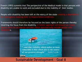 Frameworks should therefore be focused on the basic rights of the person thereby
reverting the focus from the disability. A holistic approach will ensure we create
decent work for all women and men which automatically include people with
disabilities.
French (1993) summits that The perspective of the Medical model is that persons with
disability are unable to work and excluded due to the inability of their bodies.
Sustainable Development - Goal 8
People with disability has been left at the mercy of the state creating a dependency
on state grants keeping them in impoverished conditions.
 