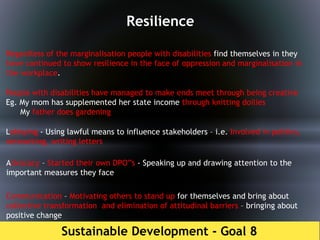 Sustainable Development - Goal 8
Resilience
Regardless of the marginalisation people with disabilities find themselves in they
have continued to show resilience in the face of oppression and marginalisation in
the workplace.
People with disabilities have managed to make ends meet through being creative
Eg. My mom has supplemented her state income through knitting doilies
My father does gardening
Lobbying - Using lawful means to influence stakeholders – i.e. Involved in politics,
networking, writing letters
Advocacy – Started their own DPO”s - Speaking up and drawing attention to the
important measures they face
Communication – Motivating others to stand up for themselves and bring about
collective transformation and elimination of attitudinal barriers – bringing about
positive change
 