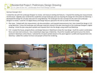 Residential Project: Preliminary Design Drawing
E. A. Lyke & Son Inc. Landscape And Pool Design Center
Harrison Concept 1 & 2
I visited the site with the Landscape Designer to review and measure existing site features. I imputed the existing site measurements
into BricsCad. I digitally color rendered the residential concept landscape plans by imputing the design form BricsCAd into SketchUp. I
developed the design for 2-D plan view and 3-D using SketchUp. The landscape has two concepts for the client and Landscape
Designer to review. I used the 3-D digital library and design features special for the site to create the finish design.
Plan view: I helped with site measurement, site documentation, and imputed measurements into I also created the design in 3-D
using SketchUp. I chose the hardscape and softscape materials colored in the plan view based on the Landscape Designer’s digital
drawing. I chose the plan view plant symbols and imputed them into the design using LandFX and SketchUp.
3-D: I created the house, property fence, and design features in SketchUp to show the new design. I built the custom combination
fence and new trash enclosure. I also created back slope topo in SketchUp. I found the movable overhead structure the clients
wanted in SketchUp’s online library. I selected the 3-D plant symbols based on the plant legend in LandFX and imputed them into
SketchUp. I added the outdoor furniture and people to finish the rendering.
•
•
Proposed Backyard LandscapeExisting Backyard Landscape
 