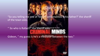 Quotes
“So you telling me one of Tobias’ personalities is his father?’ the sheriff
of the town asks.
‘’ So who is Rafael?” the sheriff asks.
Gideon, “ my guess is he’s a mediator between the two.”
 