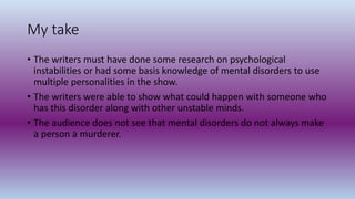 My take
• The writers must have done some research on psychological
instabilities or had some basis knowledge of mental disorders to use
multiple personalities in the show.
• The writers were able to show what could happen with someone who
has this disorder along with other unstable minds.
• The audience does not see that mental disorders do not always make
a person a murderer.
 