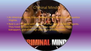 Criminal Minds
• An American Crime, Drama, Mystery series based out of Quantico
Virginia.
• Reid is an FBI agent with a team of other highly skilled FBI agents.
They travel all over the United States catching serial killers,
kidnappers, and other high priority or pressing cases.
 