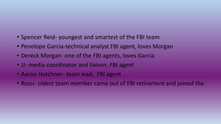 • Spencer Reid- youngest and smartest of the FBI team
• Penelope Garcia-technical analyst FBI agent, loves Morgan
• Dereck Morgan- one of the FBI agents, loves Garcia
• JJ- media coordinator and liaison, FBI agent
• Aaron Hotchner- team lead, FBI agent
• Rossi- oldest team member came out of FBI retirement and joined the
 