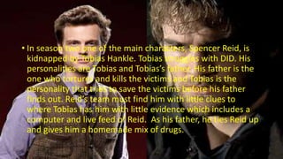 • In season two one of the main characters, Spencer Reid, is
kidnapped by Tobias Hankle. Tobias struggles with DID. His
personalities are Tobias and Tobias’s father. His father is the
one who tortures and kills the victims and Tobias is the
personality that tries to save the victims before his father
finds out. Reid’s team must find him with little clues to
where Tobias has him with little evidence which includes a
computer and live feed of Reid. As his father, he ties Reid up
and gives him a homemade mix of drugs.
 