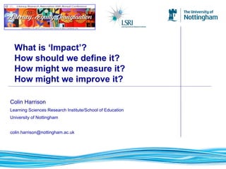 Colin Harrison
Learning Sciences Research Institute/School of Education
University of Nottingham
colin.harrison@nottingham.ac.uk
What is ‘Impact’?
How should we define it?
How might we measure it?
How might we improve it?
 