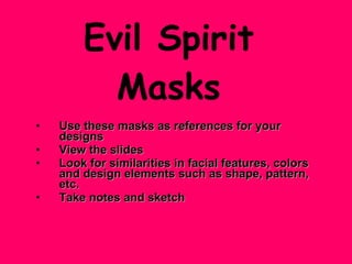 Evil Spirit Masks Use these masks as references for your designs   View the slides Look for similarities in facial features, colors and design elements such as shape, pattern, etc. Take notes and sketch 