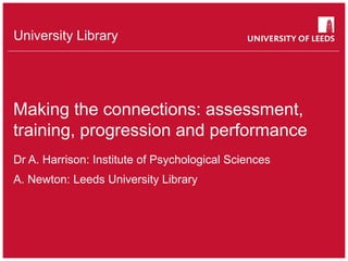 University Library
Making the connections: assessment,
training, progression and performance
Dr A. Harrison: Institute of Psychological Sciences
A. Newton: Leeds University Library
 