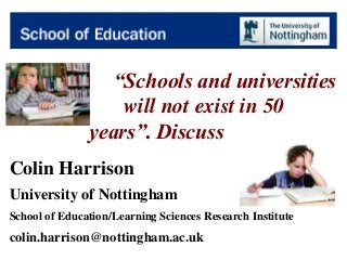 “Schools and universities
will not exist in 50
years”. Discuss
Colin Harrison
University of Nottingham
School of Education/Learning Sciences Research Institute
colin.harrison@nottingham.ac.uk
 