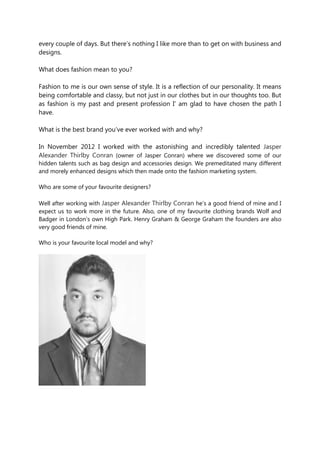 every couple of days. But there’s nothing I like more than to get on with business and
designs.
What does fashion mean to you?
Fashion to me is our own sense of style. It is a reflection of our personality. It means
being comfortable and classy, but not just in our clothes but in our thoughts too. But
as fashion is my past and present profession I’ am glad to have chosen the path I
have.
What is the best brand you’ve ever worked with and why?
In November 2012 I worked with the astonishing and incredibly talented Jasper
Alexander Thirlby Conran (owner of Jasper Conran) where we discovered some of our
hidden talents such as bag design and accessories design. We premeditated many different
and morely enhanced designs which then made onto the fashion marketing system.
Who are some of your favourite designers?
Well after working with Jasper Alexander Thirlby Conran he’s a good friend of mine and I
expect us to work more in the future. Also, one of my favourite clothing brands Wolf and
Badger in London’s own High Park. Henry Graham & George Graham the founders are also
very good friends of mine.
Who is your favourite local model and why?
 