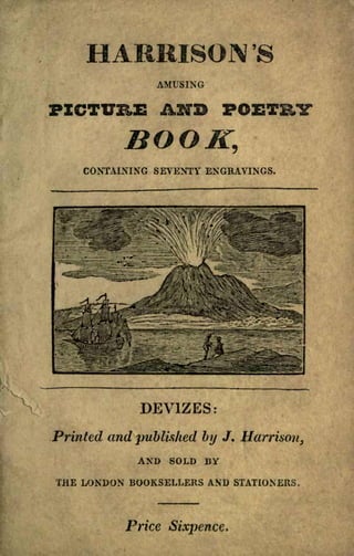 HARRISON '8
AMUSING
PICTURE AND POETRY
BOOK,
CONTAINING SEVENTY ENGRAVINGS.
DEVIZES:
Printed and published by J. Harrison,
AND SOLD BY
THE LONDON BOOKSELLERS AND STATIONERS.
Price Sixpence,
 