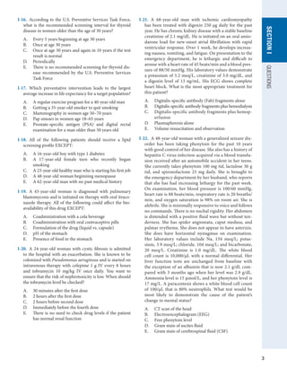 3
QUESTIONS
SECTION
I
I-16.  According to the U.S. Preventive Services Task Force,
what is the recommended screening interval for thyroid
disease in women older than the age of 30 years?
A.	 Every 5 years beginning at age 30 years
B.	 Once at age 30 years
C.	 Once at age 30 years and again in 10 years if the test
result is normal
D.	 Periodically
E.	 There is no recommended screening for thyroid dis-
ease recommended by the U.S. Preventive Services
Task Force
I-17.  Which preventative intervention leads to the largest
average increase in life expectancy for a target population?
A.	 A regular exercise program for a 40-year-old man
B.	 Getting a 35-year-old smoker to quit smoking
C.	 Mammography in women age 50–70 years
D.	 Pap smears in women age 18–65 years
E.	 Prostate-specific antigen (PSA) and digital rectal
examination for a man older than 50 years old
I-18.  All of the following patients should receive a lipid
screening profile EXCEPT:
A.	 A 16-year-old boy with type 1 diabetes
B.	 A 17-year-old female teen who recently began
smoking
C.	 A 23-year-old healthy man who is starting his first job
D.	 A 48-year-old woman beginning menopause
E.	 A 62-year-old man with no past medical history
I-19.  A 43-year-old woman is diagnosed with pulmonary
blastomycosis and is initiated on therapy with oral itraco-
nazole therapy. All of the following could affect the bio-
availability of this drug EXCEPT:
A.	 Coadministration with a cola beverage
B.	 Coadministration with oral contraceptive pills
C.	 Formulation of the drug (liquid vs. capsule)
D.	 pH of the stomach
E.	 Presence of food in the stomach
I-20.  A 24-year-old woman with cystic fibrosis is admitted
to the hospital with an exacerbation. She is known to be
colonized with Pseudomonas aeruginosa and is started on
intravenous therapy with cefepime 1 g IV every 8 hours
and tobramycin 10 mg/kg IV once daily. You want to
ensure that the risk of nephrotoxicity is low. When should
the tobramycin level be checked?
A.	 30 minutes after the first dose
B.	 2 hours after the first dose
C.	 2 hours before second dose
D.	 Immediately before the fourth dose
E.	 There is no need to check drug levels if the patient
has normal renal function
I-21.  A 68-year-old man with ischemic cardiomyopathy
has been treated with digoxin 250 μg daily for the past
year. He has chronic kidney disease with a stable baseline
creatinine of 2.1 mg/dL. He is initiated on an oral amio-
darone load for new-onset atrial fibrillation with rapid
ventricular response. Over 1 week, he develops increas-
ing nausea, vomiting, and fatigue. On presentation to the
emergency department, he is lethargic and difficult to
arouse with a heart rate of 45 beats/min and a blood pres-
sure of 88/50 mmHg. His laboratory values demonstrate
a potassium of 5.2 meq/L, creatinine of 3.0 mg/dL, and
a digoxin level of 13 ng/mL. His ECG shows complete
heart block. What is the most appropriate treatment for
this patient?
A.	 Digitalis-specific antibody (Fab) fragments alone
B.	 Digitalis-specific antibody fragments plus hemodialysis
C.	 Digitalis-specific antibody fragments plus hemop-
erfusion
D.	 Plasmapheresis alone
E.	 Volume resuscitation and observation
I-22.  A 48-year-old woman with a generalized seizure dis-
order has been taking phenytoin for the past 10 years
with good control of her disease. She also has a history of
hepatitis C virus infection acquired via a blood transfu-
sion received after an automobile accident in her teens.
She currently takes phenytoin 100 mg tid, lactulose 30 g
tid, and spironolactone 25 mg daily. She is brought to
the emergency department by her husband, who reports
that she has had increasing lethargy for the past week.
On examination, her blood pressure is 100/60 mmHg,
heart rate is 88 beats/min, respiratory rate is 20 breaths/
min, and oxygen saturation is 98% on room air. She is
afebrile. She is minimally responsive to voice and follows
no commands. There is no nuchal rigidity. Her abdomen
is distended with a positive fluid wave but without ten-
derness. She has spider angiomata, caput medusa, and
palmar erythema. She does not appear to have asterixis.
She does have horizontal nystagmus on examination.
Her laboratory values include Na, 134 meq/L; potas-
sium, 3.9 meq/L; chloride, 104 meq/L; and bicarbonate,
20 meq/L. Creatinine is 1.0 mg/dL. The white blood
cell count is 10,000/μL with a normal differential. Her
liver function tests are unchanged from baseline with
the exception of an albumin that is now 2.1 g/dL com-
pared with 3 months ago when her level was 2.9 g/dL.
Ammonia level is 15 μmol/L, and her phenytoin level is
17 mg/L. A paracentesis shows a white blood cell count
of 100/μL that is 80% neutrophils. What test would be
most likely to demonstrate the cause of the patient’s
change in mental status?
A.	 CT scan of the head
B.	 Electroencephalogram (EEG)
C.	 Free phenytoin level
D.	 Gram stain of ascites fluid
E.	 Gram stain of cerebrospinal fluid (CSF)
 