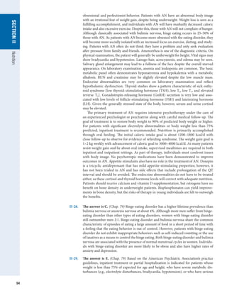 94
SECTION
II
SECTION
II
Nutrition
obsessional and perfectionist behavior. Patients with AN have an abnormal body image
with an irrational fear of weight gain, despite being underweight. Weight loss is seen as a
fulfilling accomplishment, and individuals with AN will have markedly decreased caloric
intake and also excessive exercise. Despite this, those with AN will not complain of hunger.
Although classically associated with bulimia nervosa, binge eating occurs in 25–50% of
those with AN. As patients with AN become more obsessed with the eating disorder, they
will become more socially isolated with an increased focus on exercise, dieting, and study-
ing. Patients with AN often do not think they have a problem and only seek evaluation
after pressure from family and friends. Amenorrhea is one of the diagnostic criteria. On
physical examination, the patient will generally be underweight for height. Vital signs may
show bradycardia and hypotension. Lanugo hair, acrocyanosis, and edema may be seen.
Salivary gland enlargement may lead to a fullness of the face despite the overall starved
appearance. On laboratory examination, anemia and leukopenia are common. The basic
metabolic panel often demonstrates hyponatremia and hypokalemia with a metabolic
alkalosis. BUN and creatinine may be slightly elevated despite the low muscle mass.
Endocrine abnormalities are very common on laboratory examination and reflect
hypothalamic dysfunction. Thyroid studies show a pattern characteristic of sick euthy-
roid syndrome [low thyroid-stimulating hormone (TSH), low T4, low T3, and elevated
reverse T3]. Gonadotropin-releasing hormone (GnRH) secretion is very low and asso-
ciated with low levels of follicle-stimulating hormone (FSH) and luteinizing hormone
(LH). Given the generally stressed state of the body, however, serum and urine cortisol
may be elevated.
The primary treatment of AN requires intensive psychotherapy under the care of
an experienced psychologist or psychiatrist along with careful medical follow-up. The
goal of treatment is to restore body weight to 90% of predicted body weight or higher.
For patients with significant electrolyte abnormalities or body weight less than 75%
predicted, inpatient treatment is recommended. Nutrition is primarily accomplished
through oral feeding. The initial caloric intake goal is about 1200–1800 kcal/d with
close follow-up to observe for evidence of refeeding syndrome. The weight gain goal is
1–2 kg weekly with advancement of caloric goal to 3000–4000 kcal/d. As many patients
resist weight gain and lie about oral intake, supervised mealtimes are required in both
inpatient and outpatient settings. As part of therapy, individuals must confront issues
with body image. No psychotropic medications have been demonstrated to improve
outcomes in AN. Appetite stimulants also have no role in the treatment of AN. Doxepin
is a tricyclic antidepressant that has mild appetite-stimulating properties; however, it
has not been trialed in AN and has side effects that include prolongation of the QT
interval and should be avoided. The endocrine abnormalities do not have to be treated
either, as these cortisol and thyroid hormone levels will correct with adequate nutrition.
Patients should receive calcium and vitamin D supplementation, but estrogens have no
benefit on bone density in underweight patients. Bisphosphonates can yield improve-
ments in bone density, but the risks of therapy in young individuals are felt to outweigh
the benefits.
II-28.	 The answer is C. (Chap. 79) Binge-eating disorder has a higher lifetime prevalence than
bulimia nervosa or anorexia nervosa at about 4%. Although more men suffer from binge-
eating disorder than other types of eating disorders, women with binge-eating disorder
still outnumber men 2:1. Binge-eating disorder and bulimia nervosa share the common
characteristic of episodes of eating a large amount of food in a short period of time with
a feeling that the eating behavior is out of control. However, patients with binge-eating
disorder do not exhibit inappropriate behaviors such as self-induced vomiting or the use
of laxatives as a means to control the binge eating. Both binge-eating disorder and bulimia
nervosa are associated with the presence of normal menstrual cycles in women. Individu-
als with binge-eating disorder are more likely to be obese and also have higher rates of
anxiety and depression.
II-29.	 The answer is E. (Chap. 79) Based on the American Psychiatric Association’s practice
guidelines, inpatient treatment or partial hospitalization is indicated for patients whose
weight is less than 75% of expected for age and height, who have severe metabolic dis-
turbances (e.g., electrolyte disturbances, bradycardia, hypotension), or who have serious
 
