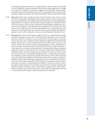 95
SECTION
II
ANSWERS
concomitant psychiatric problems (e.g., suicidal ideation, substance abuse). There should
be a low threshold for inpatient treatment if there has been rapid weight loss or if weight
is less than 80% of expected. Amenorrhea, exaggeration of food intake, and fear of gain-
ing weight are part of the diagnostic criteria for AN, and purging is not uncommon in this
population. Weight restoration to 90% of predicted weight is the goal of nutritional therapy.
II-30.	 The answer is D. (Chap. 79) Approximately 25–50% of patients with anorexia nervosa
(AN) recover fully with few physiologic or psychological sequelae. However, many patients
have persistent difficulties with weight maintenance, depression, and eating disturbances.
Approximately 5% of patients with AN die per decade, usually due to the physical effects
of chronic starvation or from suicide. Virtually all of the physiologic derangements associ-
ated with AN will improve with weight gain. One exception is the loss of bone mass, which
may not recover fully when AN occurs during adolescence (i.e., during peak bone mass
formation). Psychological health also improves with successful treatment, although these
patients remain at risk for depression, recurrence, and development of bulimia nervosa.
II-31.	 The answer is E. (Chap. 80) Involuntary weight loss (IWL) is a frequent finding in older
individuals, affecting more than 25% of frail individuals older than 65 years. Clinically
important weight loss is defined as a loss of more than 5% of body weight or more than
5 kg over the course of 6–12 months. In older individuals, weight loss is associated with hip
fracture, pressure ulcers, decreased functional status, and death. There are many causes
of IWL, with the most common categories being malignancy, chronic inflammatory or
infectious disease, metabolic disorders, and psychiatric disorders. In older individuals, it
is also important to consider neurologic disorders, including stroke leading to dysphagia,
progressive vision loss, and dementia. IWL can be one of the earliest manifestations of
Alzheimer’s disease. An under-recognized cause of IWL is lack of access to food or inabil-
ity to pay for food. When evaluating an individual for IWL, a complete physical examina-
tion, including a dental examination, should be performed to assess for obvious physical
causes that would lead to weight loss. Medications may also lead to changes in appetite or
weight loss. Patients should undergo age-appropriate cancer screening. In older individu-
als, a Mini-Mental State Examination, Mini-Nutritional Assessment, and assessment of
performance of activities of daily living may be helpful. It may also be useful to observe
the patient’s eating. Depression in the elderly may also present with loss of appetite and
should be assessed. Laboratory studies could include a complete blood count, compre-
hensive metabolic panel, thyroid function tests, and erythrocyte sedimentation rate and
C-reactive protein. HIV testing is indicated if risk factors are identified.
 
